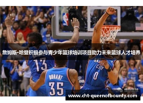 詹姆斯·哈登积极参与青少年篮球培训项目助力未来篮球人才培养 詹姆斯·哈登积极参与青少年篮球培训项目助力未来篮球人才培养