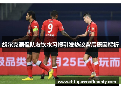 胡尔克调侃队友饮水习惯引发热议背后原因解析