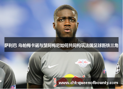 萨利巴 乌帕梅卡诺与楚阿梅尼如何共同构筑法国足球新铁三角 萨利巴 乌帕梅卡诺与楚阿梅尼如何共同构筑法国足球新铁三角