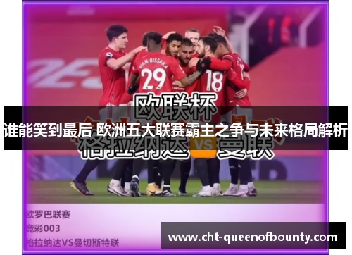 谁能笑到最后 欧洲五大联赛霸主之争与未来格局解析