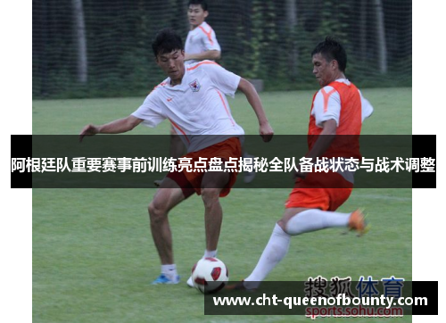 阿根廷队重要赛事前训练亮点盘点揭秘全队备战状态与战术调整