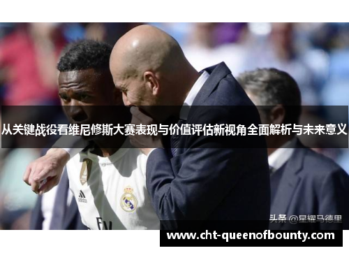 从关键战役看维尼修斯大赛表现与价值评估新视角全面解析与未来意义