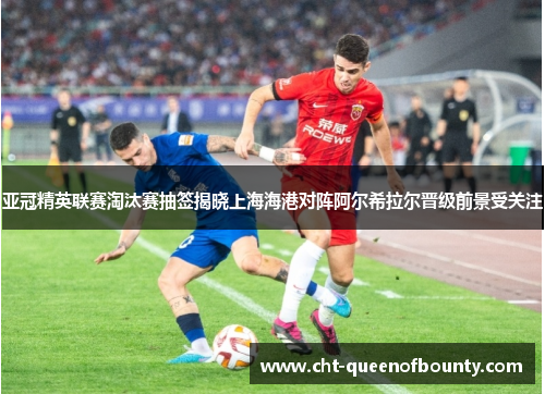 亚冠精英联赛淘汰赛抽签揭晓上海海港对阵阿尔希拉尔晋级前景受关注