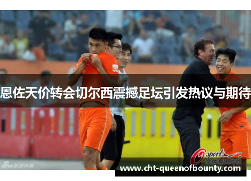 恩佐天价转会切尔西震撼足坛引发热议与期待 恩佐天价转会切尔西震撼足坛引发热议与期待