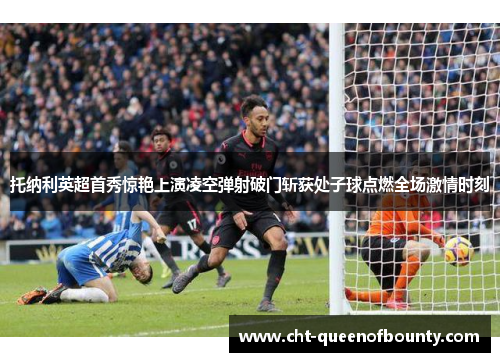 托纳利英超首秀惊艳上演凌空弹射破门斩获处子球点燃全场激情时刻