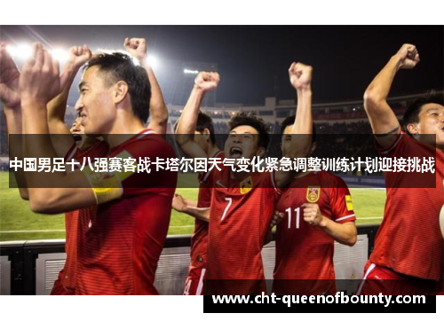 中国男足十八强赛客战卡塔尔因天气变化紧急调整训练计划迎接挑战